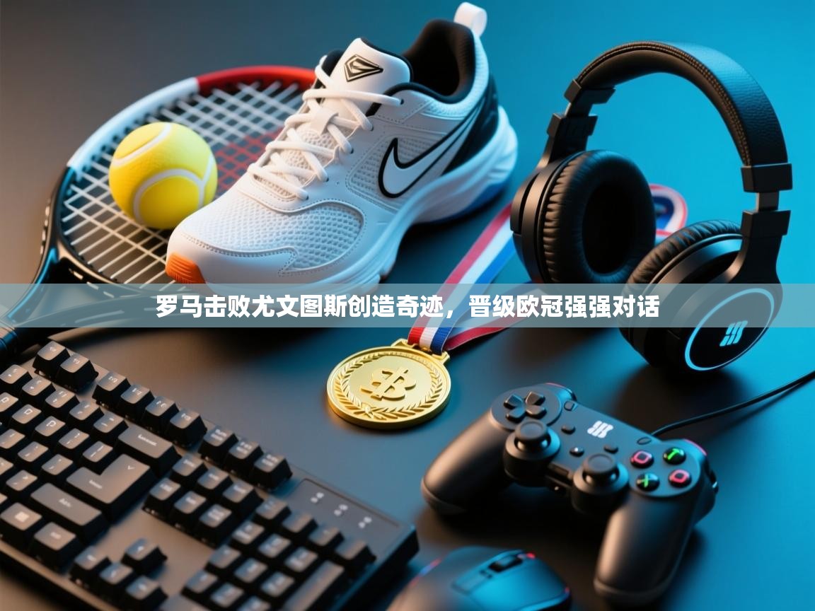 kaiyun体育入口-罗马击败尤文图斯创造奇迹，晋级欧冠强强对话  第3张